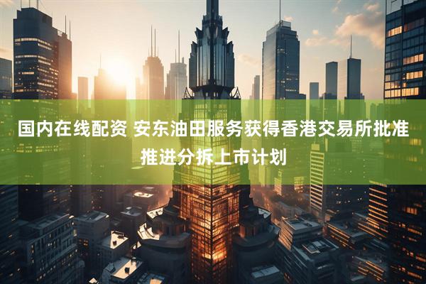 国内在线配资 安东油田服务获得香港交易所批准推进分拆上市计划