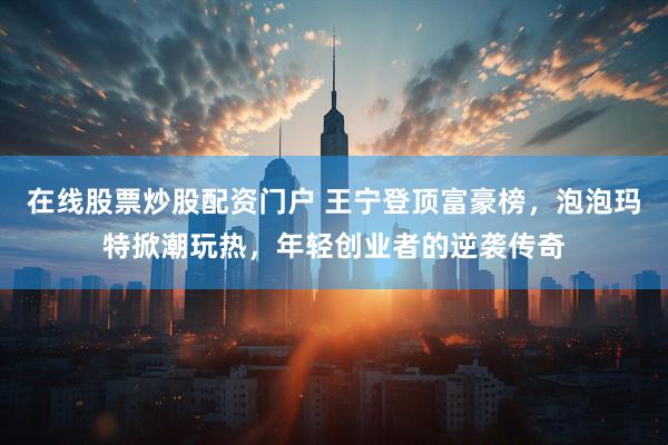 在线股票炒股配资门户 王宁登顶富豪榜，泡泡玛特掀潮玩热，年轻创业者的逆袭传奇