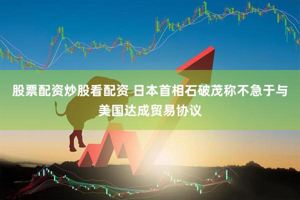 股票配资炒股看配资 日本首相石破茂称不急于与美国达成贸易协议