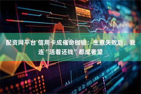 配资网平台 信用卡成催命枷锁：生意失败后，我连“活着还钱”都成奢望