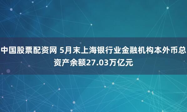 中国股票配资网 5月末上海银行业金融机构本外币总资产余额27.03万亿元