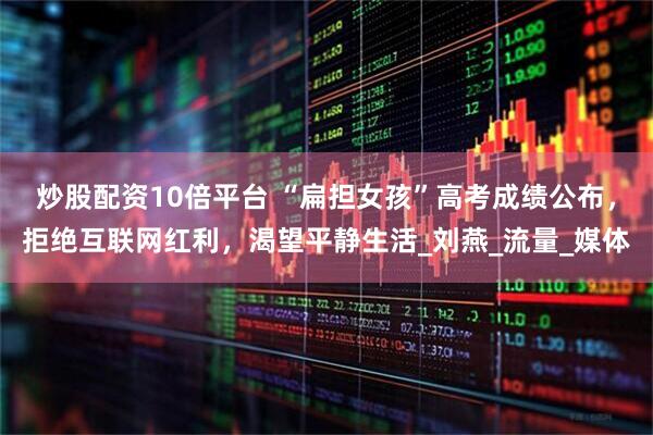 炒股配资10倍平台 “扁担女孩”高考成绩公布，拒绝互联网红利，渴望平静生活_刘燕_流量_媒体