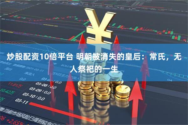 炒股配资10倍平台 明朝被消失的皇后：常氏，无人祭祀的一生
