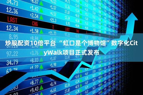 炒股配资10倍平台 “虹口是个博物馆”数字化CityWalk项目正式发布