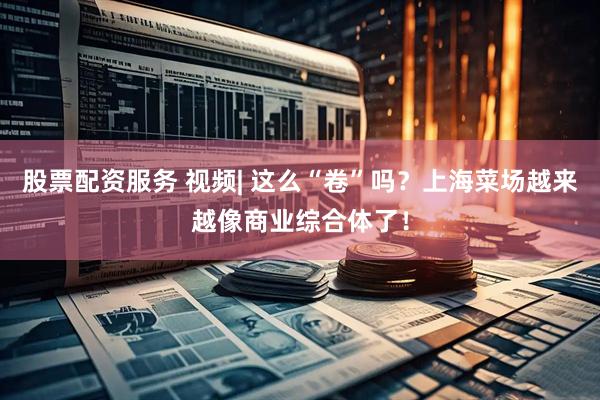 股票配资服务 视频| 这么“卷”吗？上海菜场越来越像商业综合体了！