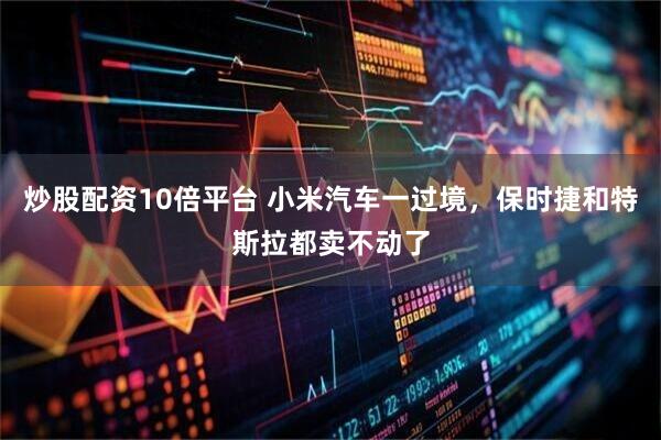 炒股配资10倍平台 小米汽车一过境，保时捷和特斯拉都卖不动了