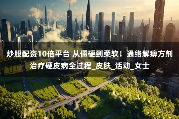 炒股配资10倍平台 从僵硬到柔软！通络解痹方剂治疗硬皮病全过程_皮肤_活动_女士