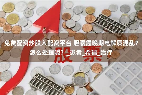 免费配资炒股入配资平台 胆囊癌晚期电解质混乱？怎么处理呢？_患者_希福_治疗