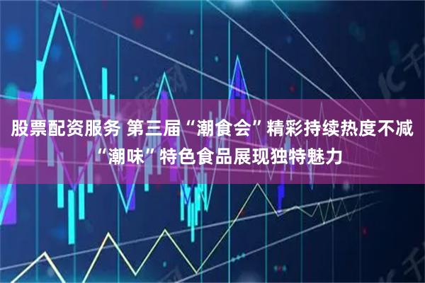 股票配资服务 第三届“潮食会”精彩持续热度不减  “潮味”特色食品展现独特魅力