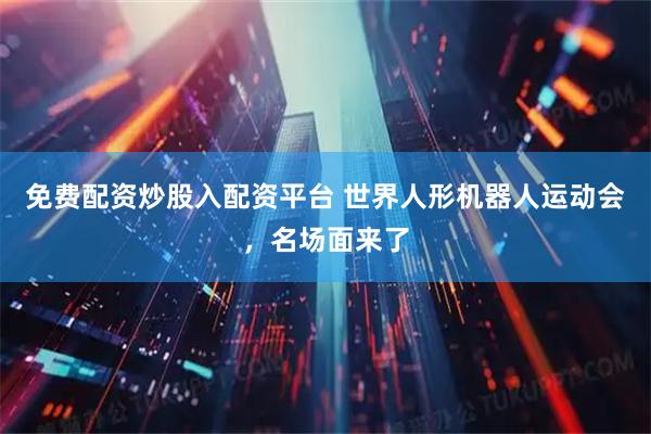 免费配资炒股入配资平台 世界人形机器人运动会，名场面来了