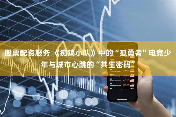 股票配资服务 《痴鸡小队》中的“孤勇者”电竞少年与城市心跳的“共生密码”
