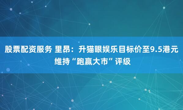 股票配资服务 里昂：升猫眼娱乐目标价至9.5港元 维持“跑赢大市”评级
