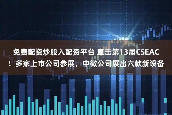 免费配资炒股入配资平台 直击第13届CSEAC!多家上市公司参展,中微公司展出六款新设备