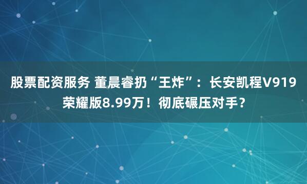 股票配资服务 董晨睿扔“王炸”：长安凯程V919荣耀版8.99万！彻底碾压对手？