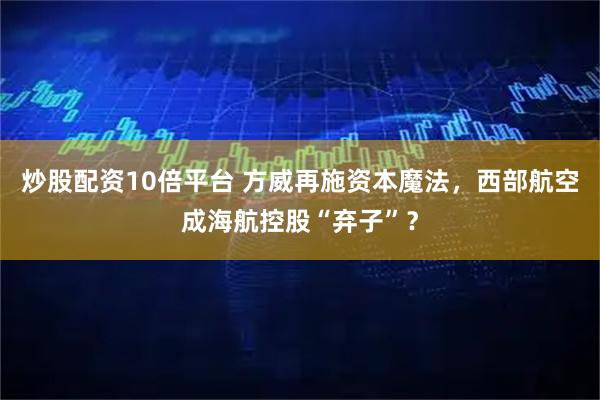 炒股配资10倍平台 方威再施资本魔法，西部航空成海航控股“弃子”？