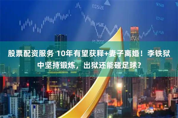 股票配资服务 10年有望获释+妻子离婚！李铁狱中坚持锻炼，出狱还能碰足球？