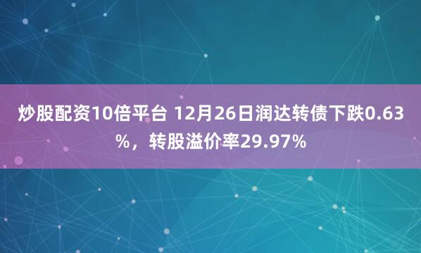 炒股配资10倍平台 12月26日润达转债下跌0.63%,转股溢价率29.97%