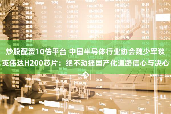 炒股配资10倍平台 中国半导体行业协会魏少军谈英伟达H200芯片：绝不动摇国产化道路信心与决心