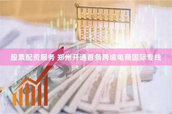 股票配资服务 郑州开通首条跨境电商国际专线