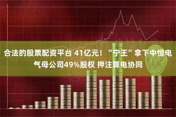 合法的股票配资平台 41亿元！“宁王”拿下中恒电气母公司49%股权 押注算电协同