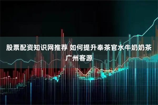 股票配资知识网推荐 如何提升奉茶官水牛奶奶茶广州客源