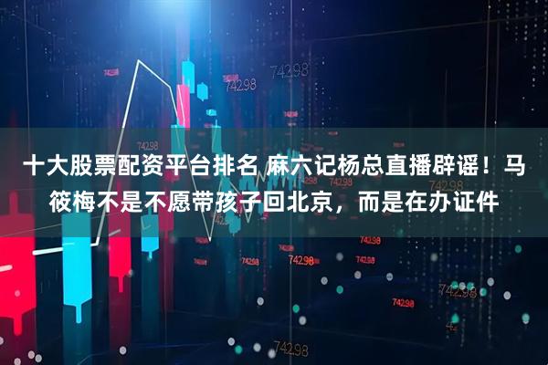 十大股票配资平台排名 麻六记杨总直播辟谣!马筱梅不是不愿带孩子回北京,而是在办证件