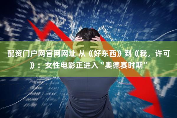 配资门户网官网网址 从《好东西》到《我，许可》：女性电影正进入“奥德赛时期”
