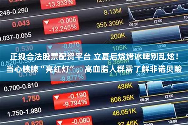 正规合法股票配资平台 立夏后烧烤冰啤别乱炫！当心胰腺“亮红灯”，高血脂人群需了解非诺贝酸